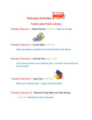 February Activities
                     Turtle Lake Public Library
Tuesday, February 1 – Board Games; 4:00-5:30; Open to all ages




Thursday, February 3 - Puzzle Night; 4:00-5:30

     Help put together puzzles that we will display at the library.



Saturday, February 5 – Gaming Club; Noon- 3:00

     If you haven’t been to our Gaming Club - you don’t know what you
     are missing!!!




Tuesday, February 8 – Lego Club; 4:00-5:30

     Show your creative side – Legos will be provided



Thursday, February 10 –Valentine’s Day Make and Take Activity;

      4:00-5:30; Activities for kids of all ages
 