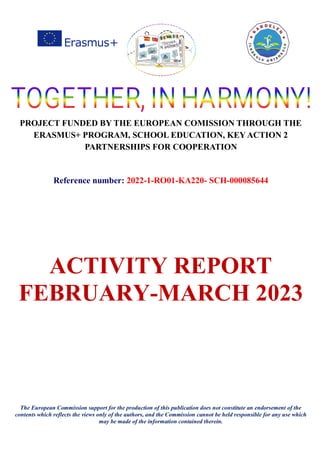 PROJECT FUNDED BY THE EUROPEAN COMISSION THROUGH THE
ERASMUS+ PROGRAM, SCHOOL EDUCATION, KEY ACTION 2
PARTNERSHIPS FOR COOPERATION
Reference number: 2022-1-RO01-KA220- SCH-000085644
ACTIVITY REPORT
FEBRUARY-MARCH 2023
The European Commission support for the production of this publication does not constitute an endorsement of the
contents which reflects the views only of the authors, and the Commission cannot be held responsible for any use which
may be made of the information contained therein.
 