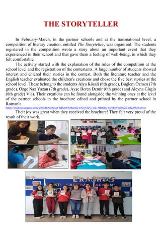 THE STORYTELLER
In February-March, in the partner schools and at the transnational level, a
competition of literary creation, entitled The Storyteller, was organised. The students
registered in the competition wrote a story about an important event that they
experienced in their school and that gave them a feeling of well-being, in which they
felt comfortable.
The activity started with the explanation of the rules of the competition at the
school level and the registration of the contestants. A large number of students showed
interest and entered their stories in the contest. Both the literature teacher and the
English teacher evaluated the children's creations and chose the five best stories at the
school level. These belong to the students Alya Kösali (8th grade), Buğlem Özmen (7th
grade), Özge Naz Yazan (7th grade), Ayşe Beren Demir (6th grade) and Aleyna Girgin
(8th grade) Via). Their creations can be found alongside the winning ones at the level
of the partner schools in the brochure edited and printed by the partner school in
Romania.
(https://read.bookcreator.com/Vt0shHiNoQZxcF4aHqS89o9hklB2/T0Gv92qYTi6k18HQ0IiC3A/bFnVbriSQZCWKd93mUlt7w)
Their joy was great when they received the brochure! They felt very proud of the
result of their work.
 