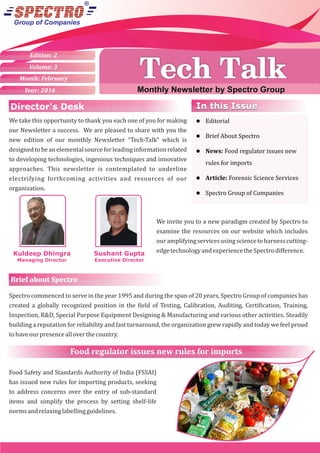 Group of Companies
Monthly Newsletter by Spectro Group
Volume: 3
Month: February
Year: 2016
Edition: 2
Monthly Newsletter by Spectro Group
Tech TalkTech Talk
We take this opportunity to thank you each one of you for making
our Newsletter a success. We are pleased to share with you the
new edition of our monthly Newsletter “Tech-Talk” which is
designedtobeanelementalsourceforleadinginformationrelated
to developing technologies, ingenious techniques and innovative
approaches. This newsletter is contemplated to underline
electrifying forthcoming activities and resources of our
organization.
Sushant Gupta
Executive Director
Kuldeep Dhingra
Managing Director
We invite you to a new paradigm created by Spectro to
examine the resources on our website which includes
ouramplifyingservicesusingsciencetoharnesscutting-
edgetechnologyandexperiencetheSpectrodiﬀerence.
l Editorial
l Brief About Spectro
l News: Food regulator issues new
rules for imports
l Article: Forensic Science Services
l Spectro Group of Companies
In this IssueIn this Issue
Brief about Spectro
Spectro commenced to serve in the year 1995 and during the span of 20 years, Spectro Group of companies has
created a globally recognized position in the ield of Testing, Calibration, Auditing, Certi ication, Training,
Inspection, R&D, Special Purpose Equipment Designing & Manufacturing and various other activities. Steadily
building a reputation for reliability and fast turnaround, the organization grew rapidly and today we feel proud
tohaveourpresencealloverthecountry.
Brief about Spectro
Food regulator issues new rules for imports
Food Safety and Standards Authority of India (FSSAI)
has issued new rules for importing products, seeking
to address concerns over the entry of sub-standard
items and simplify the process by setting shelf-life
normsandrelaxinglabellingguidelines.
Director's Desk
 