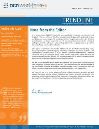 REPORT # 12 | February 2013




                                                                                                TRENDLINE
                                                                                                Contingent Worker Forecast and Supply Report


Inside this Issue
                                                Note from the Editor
Note from the Editor                       1
                                                 In its second edition of 2013, TrendLine has been reworked to incorporate your comments and
DCR National Temp Wage Index               2     feedback. This new edition of TrendLine focuses on providing you with condensed, concise,
                                                 and data-driven pieces designed to provide you with the insights you need to make decisions
Fiscal cliff: Is it on the Solid Ground?   3
                                                 and take action. As always, we provide you with perceptive observations into the contingent
Percent change in weekly Wages                   staffing industry. We continue to analyze contingent demand and supply to bring you predictive
(year-over-year)                           4     forecasts of wage trends and market status.

Adoption of social media by                      Once again, we commence this month’s edition with the DCR National Temp Wage Index,
enterprises: A double-edged sword          10    discussing company’s trend of engaging temporary workers for low-skilled positions. The
                                                 second piece in TrendLine follows up on our article in December’s edition entitled “The Fiscal
Applying Unstructured Data                       Cliff and its Impact on Contingent Hiring”. While our first article on the subject discussed the
Analytics to Customer Feedback Data 12           potential impact due to the changes, this month’s piece focuses on the Fiscal Cliff legislation’s
                                                 impact on the job market, and particularly on small businesses.
			

                                                 We next look at changes in weekly wages, year-over year, concentrating first on geography, and
                                                 then highlighting trends for temporary workers. We conclude this article with an overview at
                                                 the national level, looking at tendencies in unemployment and industry contributions. Look out
                                                 for our comprehensive graphs, providing you with visual insights into wage trends.

                                                 We then shift our focus on the adoption of social media in companies, providing you with
                                                 views in the rounds, pointing out both the positive and negative potential repercussions. Our
                                                 concluding article is a continuation of our feature on unstructured data analysis, where we
                                                 discuss a relevant application of text mining utilizing customer feedback data.




“
   “With cost savings, faster
   time-to-hire, access to top                   Ammu Warrier
   talent not locally available,                 Ammu Warrier, President
   and a better product delivered,
   85 percent of small business
   report in the Elance Global
   Business Survey that hiring
   online offers a competitive
   advantage” ~Darrell Jones,
   Editor-in-Chief at Elance
                                 “
                                                       Trend Line: Contingent Worker Forecast and Supply Report. © DCR. All Rights Reserved - 1
 