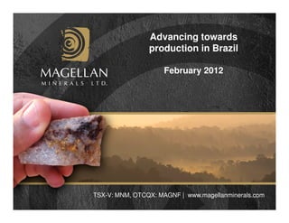 Advancing towards
                production in Brazil

                     February 2012




TSX-V: MNM, OTCQX: MAGNF | www.magellanminerals.com
 