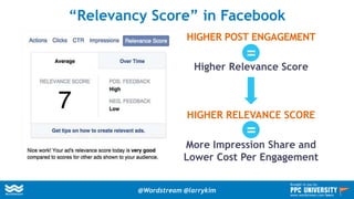 HIGHER POST ENGAGEMENT
Higher Relevance Score
HIGHER RELEVANCE SCORE
More Impression Share and
Lower Cost Per Engagement
“Relevancy Score” in Facebook
=
=
@Wordstream @larrykim
Brought to you by:
www.wordstream.com/learn
 