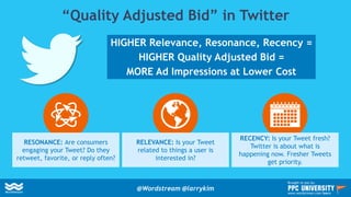 “Quality Adjusted Bid” in Twitter
HIGHER Relevance, Resonance, Recency =
HIGHER Quality Adjusted Bid =
MORE Ad Impressions at Lower Cost
RESONANCE: Are consumers
engaging your Tweet? Do they
retweet, favorite, or reply often?
RELEVANCE: Is your Tweet
related to things a user is
interested in?
RECENCY: Is your Tweet fresh?
Twitter is about what is
happening now. Fresher Tweets
get priority.
@Wordstream @larrykim
Brought to you by:
www.wordstream.com/learn
 