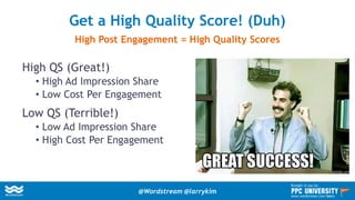 High QS (Great!)
• High Ad Impression Share
• Low Cost Per Engagement
Low QS (Terrible!)
• Low Ad Impression Share
• High Cost Per Engagement
Get a High Quality Score! (Duh)
High Post Engagement = High Quality Scores
@Wordstream @larrykim
Brought to you by:
www.wordstream.com/learn
 