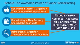 Behold The Awesome Power of Super Remarketing
Behavioral & Interest Targeting =
They’re interested in your stuff
Remarketing = They Recently
Checked Out Your Stuff
Demographic Targeting =
They Can Afford to Buy Your Stuff
Target a Narrow
Audience That Meets
all 3 Criteria with
HIGH ENGAGEMENT
UNICORNS = $$$
@Wordstream @larrykim
Brought to you by:
www.wordstream.com/learn
 