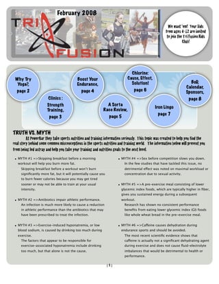 February 2008

                                                                                                       We want ‘em! Your kids
                                                                                                     from ages 4-12 are invited
                                                                                                      to join the Tri Fusion Kids
                                                                                                                 Club!




                                                                              Chlorine:
 Why Try                                  Boost Your                        Cause, Effect,
                                                                              Solution!                              BoD,
  Yoga?,                                  Endurance,
                                                                                                                   Calendar,
  page 2                                     page 4                             page 6                             Sponsors,
                       Clinics :                                                                                     page 8
                      Strength                               A Sorta
                                                                                              Iron Lingo
                      Training,                            Race Review,
                                                                                               page 7
                       page 3                                    page 5


TRUTH VS. MYTH

        At PowerBar they take sports nutrition and training information seriously. This topic was created to help you find the
real story behind some common misconceptions in the sports nutrition and training world. The information below will prevent you
from being led astray and help you take your training and nutrition goals to the next level.
 • MYTH #1 =>Skipping breakfast before a morning                      • MYTH #4 =>Sex before competition slows you down.
   workout will help you burn more fat.                                  In the few studies that have tackled this issue, no
     Skipping breakfast before a workout won’t burn                       detrimental effect was noted on maximal workload or
     signiﬁcantly more fat, but it will potentially cause you             concentration due to sexual activity.
     to burn fewer calories because you may get tired
     sooner or may not be able to train at your usual                 • MYTH #5 =>A pre-exercise meal consisting of lower
     intensity.                                                         glycemic index foods, which are typically higher in ﬁber,
                                                                        gives you sustained energy during a subsequent
 • MYTH #2 =>Antibiotics impair athletic performance.                   workout.
    An infection is much more likely to cause a reduction                 Research has shown no consistent performance
     in athletic performance than the antibiotics that may                beneﬁts from eating lower glycemic index (GI) foods
     have been prescribed to treat the infection.                         like whole wheat bread in the pre-exercise meal.


 • MYTH #3 =>Exercise-induced hyponatremia, or low                    • MYTH #6 =>Caffeine causes dehydration during
   blood sodium, is caused by drinking too much during                  endurance sports and should be avoided.
   exercise.                                                              The most recent scientiﬁc evidence shows that
     The factors that appear to be responsible for                        caffeine is actually not a signiﬁcant dehydrating agent
     exercise-associated hyponatremia include drinking                    during exercise and does not cause ﬂuid-electrolyte
     too much, but that alone is not the cause.                           imbalances that would be detrimental to health or
                                                                          performance.

                                                                [1]
 