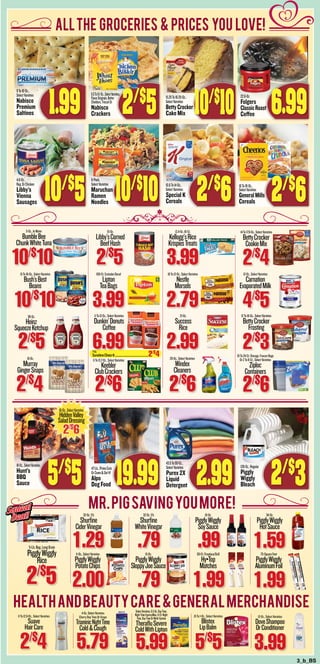 3_b_BS
11-Oz.,SelectVarieties
PigglyWiggly
PotatoChips
2.00
15-Oz.
PigglyWiggly
SloppyJoeSauce
.79
32-Oz.5%
Shurfine
CiderVinegar
1.29
32-Oz.5%
Shurfine
WhiteVinegar
.79
10-Oz.
PigglyWiggly
SoySauce
.9950-Ct.Fireplace/Grill
Hy•Top
Matches
1.99
34-Oz.
PigglyWiggly
HotSauce
1.5975-SquareFeet
PigglyWiggly
AluminumFoil
1.99
5-Lb.Bag,LongGrain
PigglyWiggly
Rice
2/$
5
4-Oz.SelectVarieties
CherryDayTimeOrGrape
TriaminicNightTime
Cold&Cough
5.79
11To12.6-Oz.,SelectVarieties
Suave
HairCare
2/$
4
SelectVarieties,8.3-Oz.DayTime,
NightTimeExpressMax,6-Ct.Night
Time,DayTimeOrMulti-System
TherafluSevere
ColdWithLipton
5.99
.15To1-Oz.,SelectVarieties
Blistex
LipBalm
5/$
5
12-Oz.,SelectVarieties
DoveShampoo
OrConditioner
3.99
7-Oz.
SunshineCheez-It...................................................2/$
4
AllThe groceries & prices you love!
MR.PIGSAVINGYOUMORE!
HEALTHANDBEAUTYCARE&GeneralMerchandise
5-Oz.,InWater
BumbleBee
ChunkWhiteTuna
10/$
10
15-Oz.
Libby’sCorned
BeefHash
2/$
5
12.4-Oz.16-Ct.
Kellogg’sRice
KrispiesTreats
3.99
14To17.9-Oz.,SelectVarieties
BettyCrocker
CookieMix
2/$
415To16-Oz.,SelectVarieties
Bush’sBest
Beans
10/$
10
100-Ct.ExcludesDecaf
Lipton
TeaBags
3.99
10To12-Oz.,SelectVarieties
Nestle
Morsels
2.79
12-Oz.,SelectVarieties
Carnation
EvaporatedMilk
4/$
538-Oz.
Heinz
SqueezeKetchup
2/$
5
11To12-Oz.,SelectVarieties
Dunkin’Donuts
Coffee
6.99
21-Oz.
Success
Rice
12To16-Oz.,SelectVarieties
BettyCrocker
Frosting
2/$
316-Oz.
Murray
GingerSnaps
2/$
4
11To13.7-Oz.,SelectVarieties
Keebler
ClubCrackers
2/$
6
26-Oz.,SelectVarieties
Windex
Cleaners
2/$
6
19To24-Ct.Storage,FreezerBags
Or2To8-Ct.,SelectVarieties
Ziploc
Containers
2/$
6
9To16-Oz.,
SelectVarieties
Nabisco
Premium
Saltines 1.99
6.5To9.1-Oz.,SelectVarieties,
FlavorOriginals,Better
Cheddars,TriscuitOr
Nabisco
Crackers
15.25To16.25-Oz.,
SelectVarieties
BettyCrocker
Cake Mix
22.6-Oz.
Folgers
ClassicRoast
Coffee 6.99
4.6-Oz.,
Reg.OrChicken
Libby’s
Vienna
Sausages 10/$
5
6-Pack,
SelectVarieties
Maruchan
Ramen
Noodles
10.6To14-Oz.,
SelectVarieties
Special K
Cereals 2/$
6
18-Oz.,SelectVarieties
Hunt’s
BBQ
Sauce 5/$
5 19.99
43.5To50-Oz.,
SelectVarieties
Purex 2X
Liquid
Detergent 2.99
128-Oz.,Regular
Piggly
Wiggly
Bleach 2/$
3
16To18-Oz.,
SelectVarieties
GeneralMills
Cereals 2/$
610/$
10
2/$
5 10/$
10
16-Oz.,SelectVarieties
HiddenValley
SaladDressing
2/$
6
2.99
Squeal
Deal!
Squeal
Deal!
47-Lb.,PrimeCuts
OrCome&GetIt!
Alpo
Dog Food
 