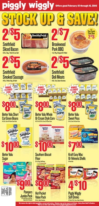 Stock up & Save!
We reserve the right to limit quantities, correct print errors. Pictures may not be exact on all items. Sorry, None Sold To Dealers.
Visit us on the web @ http://www.pigglywigglystores.com
BetterValuShort
CutGreenBeans14.5-Oz.Cans24-CountCasePack
$
800
BetterValuWhole
OrCreamStyleCorn14.75To15.25-Oz.Cans24-CountCase
$
800
BetterValu
SweetPeas15-Oz.Cans24-CountCase
BetterValu
Sugar25-Lb.
SouthernBiscuit
Flour25-Lb.Bag,SelfRising
$
900
HotPocket
ValuePack54-Oz.,SelectVarieties
KraftEasyMac
OrVelveetaShells8-PackBox
PigglyWiggly
SoftDrinks12-Pack12-Oz.Cans,SelectVarieties
Whole
24-Count
Case!
$
1000 $
1000
Whole
24-Count
Case!
$
800
Whole
24-Count
Case!
Smithfield
SlicedBacon12-Oz.,Reg.,ThickOrLowSalt
2/$
5
Smithfield
SmokedSausage14-Oz.,Polish,Reg.OrBeef
2/$
5
Brookwood
PorkBBQ1-Lb.Pkg.ChoppedOrPulled
2/$
7
Smithfield
DeliMeats9-Oz.Tub,SelectVarieties
2/$
5
$
700
4/$
10
11-Oz.
StarFoods
ColeSlaw
2/$
3
Offers good February 10 through 16, 2016
Pampers
JumboPack13To44-Count,EasyUps,
BabyDryOrCruisers
$
900
PRSRTSTD
ECRWSS
USPOSTAGE
PAID
TARBORONC
PERMITNO.18
RESIDENTIAL
CUSTOMER
Ea.
Ea.
Ea. Ea.
Ea.
Ea.
Ea.
Ea.
 