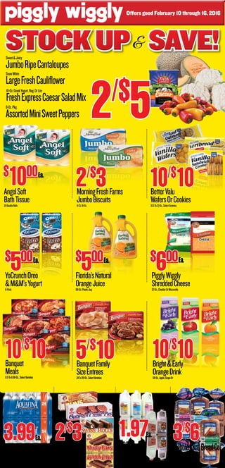 Stockup Save!Stockup Save!Stockup Save!&
PigglyWiggly
ShreddedCheese32-Oz.,CheddarOrMozzarella
$
600
YoCrunchOreo
&M&M’sYogurt8-Pack
$
500
Banquet
Meals8.9To11.88-Oz.,SelectVarieties
SnowWhite
LargeFreshCauliflower
10-Oz.GreekYogurt,Reg.OrLite
FreshExpressCaesarSaladMix
8-Oz.Pkg.
AssortedMiniSweetPeppers
Sweet&Juicy
JumboRipeCantaloupes
Ea.Ea.
Ea.
Offers good February 10 through 16, 2016
AngelSoft
BathTissue18-DoubleRolls
MorningFreshFarms
JumboBiscuits8-Ct.16-Oz.
2/$
3 BetterValu
WafersOrCookies10.5To13-Oz.,SelectVarieties
10/$
10 BanquetFamily
SizeEntrees24To28-Oz.,SelectVarieties
5/$
10
$
1000
10/$
10
Florida’sNatural
OrangeJuice89-Oz.PlasticJug
$
500Ea.
10/$
10Bright&Early
OrangeDrink59-Oz.,Apple,GrapeOr
Maola
Milk1-HalfGallon,Whole,2%,1%,
Chocolate,SkimOrButtermilk
1.97
24-Pack
AquafinaWater16.9-Oz.Bottles
3.99 CobblestoneBreadCo.
BreadOvalsSelectVarieties18-Oz.
3/$
6
2/$
5
LittleDebbie
Snacks10.6To13.1-Oz.SelectVarieties
2/$
3 Ea.Ea.
 