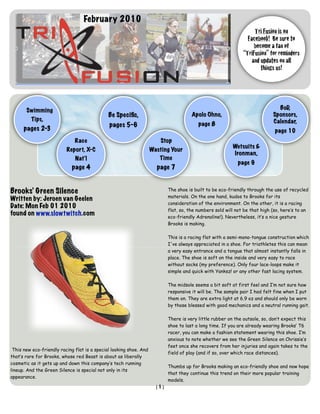 February 2010
                                                                                                                    Tri Fusion is on
                                                                                                                 Facebook! Be sure to
                                                                                                                    become a fan of
                                                                                                               “TriFusion” for reminders
                                                                                                                   and updates on all
                                                                                                                       things us!




       Swimming                                                                                                                BoD,
                                              Be Speciﬁc,                              Apolo Ohno,                           Sponsors,
         Tips,                                                                                                               Calendar,
                                              pages 5-6                                   page 8
      pages 2-3                                                                                                               page 10
                              Race                                      Stop
                                                                                                          Wetsuits &
                          Report, X-C                               Wasting Your
                                                                                                          Ironman,
                              Nat’l                                    Time
                                                                                                            page 9
                            page 4                                    page 7


Brooks’ Green Silence                                                       The shoe is built to be eco-friendly through the use of recycled
                                                                            materials. On the one hand, kudos to Brooks for its
Written by: Jeroen van Geelen
                                                                            consideration of the environment. On the other, it is a racing
Date: Mon Feb 01 2010
                                                                            flat, so, the numbers sold will not be that high (so, here’s to an
found on www.slowtwitch.com                                                 eco-friendly Adrenaline!). Nevertheless, it’s a nice gesture
                                                                            Brooks is making.

                                                                            This is a racing flat with a semi-mono-tongue construction which
                                                                            I've always appreciated in a shoe. For triathletes this can mean
                                                                            a very easy entrance and a tongue that almost instantly falls in
                                                                            place. The shoe is soft on the inside and very easy to race
                                                                            without socks (my preference). Only four lace-loops make it
                                                                            simple and quick with Yanksz! or any other fast lacing system.

                                                                            The midsole seems a bit soft at first feel and I’m not sure how
                                                                            responsive it will be. The sample pair I had felt fine when I put
                                                                            them on. They are extra light at 6.9 oz and should only be worn
                                                                            by those blessed with good mechanics and a neutral running gait.

                                                                            There is very little rubber on the outsole, so, don’t expect this
                                                                            shoe to last a long time. If you are already wearing Brooks’ T6
                                                                            racer, you can make a fashion statement wearing this shoe. I’m
                                                                            anxious to note whether we see the Green Silence on Chrissie’s
                                                                            feet once she recovers from her injuries and again takes to the
 This new eco-friendly racing flat is a special looking shoe. And
                                                                            field of play (and if so, over which race distances).
that’s rare for Brooks, whose red Beast is about as liberally
cosmetic as it gets up and down this company’s tech running
                                                                            Thumbs up for Brooks making an eco-friendly shoe and now hope
lineup. And the Green Silence is special not only in its
                                                                            that they continue this trend on their more popular training
appearance.
                                                                            models.
                                                                      [1]
 