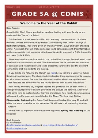 FEBRUARY 11 , 2011	

              W E E K LY   U P D A T E	





        GRADE 5A @ CDNIS
                    Welcome to the Year of the Rabbit
Dear Parents,

Gong Hei Fat Choi! I hope you had an excellent holiday with your family as you
celebrated the Year of the Rabbit.

   This has been a short week but filled with learning I can assure you. Students
returned to class and immediately started consolidating their understandings of
fractional numbers. They were given an imaginary HKD 10,000 and went shopping
online! Next week they will make some real world connections with this information
as they recalculate their numbers with discounts (Apple store and a 7.5% discount!)
and taxes (only 4.5%!).

   We’ve continued our exploration into our central idea through the read aloud novel
Iqbal and our literature circles with The Breadwinner. We’ve revisited our concepts
of causation and responsibility and I was pleasantly surprised to see the excellent
connections that the students are making.

   If you link to the “Sharing the Planet” tab (here), you will find a variety of Public
Service Announcements. The students deconstructed these announcements to come
up with some common features that they can consider when creating their own.
These features are also listed and are totally derived from student discussions.

   Next Friday, February 18, progress reports and portfolios will be sent home. I
strongly encourage you to sit with your child and discuss the portfolio. Allow your
child some time to explain his/her learning and discuss how he/she is coming along
with regard to the goals we established at the Three-Way Learning Review.

Please note: Swimming for Grade 5 will begin on Monday, February 28 and will
follow the same timetable as last semester. 5A will have their swimming time on
Thursday.

   Please refer to important information with regard to Spring into Reading on this
blog post.


Kind Regards,
DJ MacPherson
donaldmacpherson@cdnis.edu.hk & http://sites.cdnis.edu.hk/teachers/
donaldmacpherson//
 