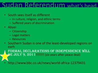 Sudan Referendum what’s head
• South sees itself as different
   – In culture, religion, and ethnic terms
   – Suffered years of discrimination
• Abyei
   – Citizenship
   – Legal matters
   – Resources
• Southern Sudan is one of the least-developed regions on
  earh
• Formal declarations of independence will
  be July 9, 2011!!!!!!! (six years after peace deal)

• http://www.bbc.co.uk/news/world-africa-12379431
 