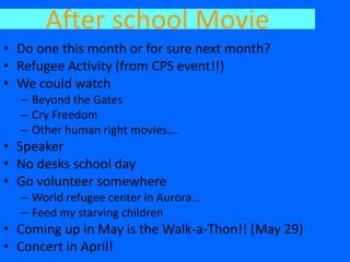 After school Movie
• Do one this month or for sure next month?
• Refugee Activity (from CPS event!!)
• We could watch
  – Beyond the Gates
  – Cry Freedom
  – Other human right movies….
• Speaker
• No desks school day
• Go volunteer somewhere
  – World refugee center in Aurora…
  – Feed my starving children
• Coming up in May is the Walk-a-Thon!! (May 29)
• Concert in April!
 