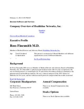 February 11, 2014 3:05 PM ET

Internet Software and Services

Company Overview of Healthline Networks, Inc.
Snapshot
People
OverviewBoardMembersCommittees

Executive Profile

Ross Finesmith M.D.
Member of Medical Review and Advisory Board, Healthline Networks, Inc.
Age

Total Calculated
Compensation

This person is connected to 1 Board Members in 1 different
organizations across 1 different industries.

--

--

See Board Relationships

Background
Dr. Ross Finesmith, MD serves as Member of Medical Review and Advisory Board at Healthline
Networks, Inc. Dr. Finesmith is a physician and medical writer with 16 years of experience. He
was in clinical practice as a neurologist for 10 years before becoming a medical consultant to the
pharmaceutical and healthcare industry. He was a clinical instructor at the NYU School of
Medicine for five years, and has written research protocols and presented the results at national
...
Read Full Background

Corporate Headquarters

Annual Compensation

660 Third Street
San Francisco, California 94107

There is no Annual Compensation data
available.

United States

Stocks Options

Phone: 415-281-3100
Fax: 415-281-3199

There is no Stock Options data available.

 