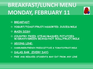  BREAKFAST:
 YOGURT/TOAST/FRUIT/ASSORTED JUICES/MILK
 MAIN DISH:
 COUNTRY FRIED STEAK/MASHED POTATOES
W/GRAVY/GREEN BEANS/HOT ROLL/FRUIT/MILK
 SECOND LINE:
 HAMBURGER/FRENCH FRIES/LETTUCE & TOMATO/FRUIT/MILK
 SALAD BAR (EVERY DAY)
 FREE AND REDUCED STUDENTS MAY EAT FROM ANY LINE
 