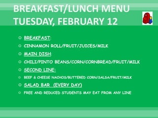  BREAKFAST:
 CINNAMON ROLL/FRUIT/JUICES/MILK
 MAIN DISH:
 CHILI/PINTO BEANS/CORN/CORNBREAD/FRUIT/MILK
 SECOND LINE:
 BEEF & CHEESE NACHOS/BUTTERED CORN/SALSA/FRUIT/MILK
 SALAD BAR (EVERY DAY)
 FREE AND REDUCED STUDENTS MAY EAT FROM ANY LINE
 