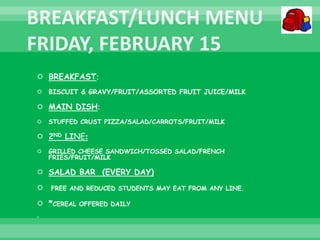  BREAKFAST:
 BISCUIT & GRAVY/FRUIT/ASSORTED FRUIT JUICE/MILK
 MAIN DISH:
 STUFFED CRUST PIZZA/SALAD/CARROTS/FRUIT/MILK
 2ND LINE:
 GRILLED CHEESE SANDWICH/TOSSED SALAD/FRENCH
FRIES/FRUIT/MILK
 SALAD BAR (EVERY DAY)
 FREE AND REDUCED STUDENTS MAY EAT FROM ANY LINE.
 *CEREAL OFFERED DAILY

 