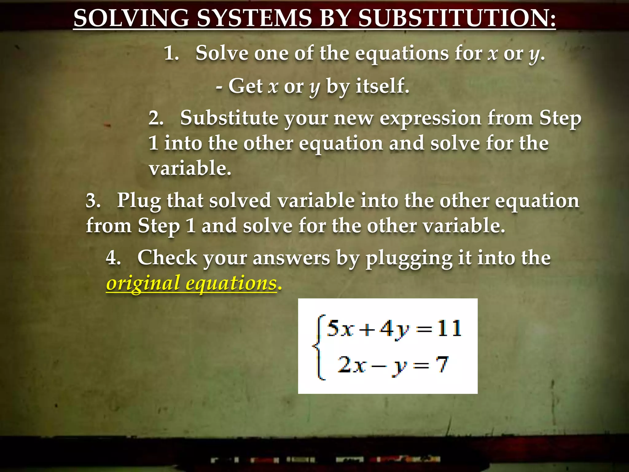 SOLVING SYSTEMS BY SUBSTITUTION:
1. Solve one of the equations for x or y.
2. Substitute your new expression from Step
1 into the other equation and solve for the
variable.
3. Plug that solved variable into the other equation
from Step 1 and solve for the other variable.
4. Check your answers by plugging it into the
original equations.
- Get x or y by itself.
 