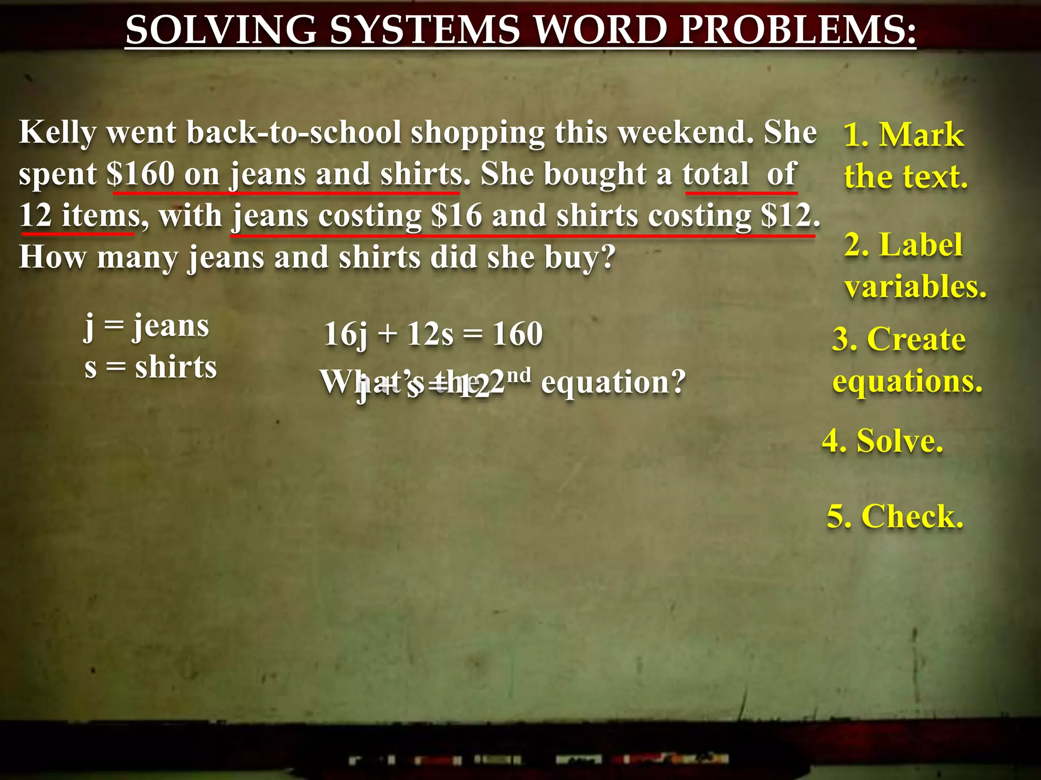 SOLVING SYSTEMS WORD PROBLEMS:
Kelly went back-to-school shopping this weekend. She
spent $160 on jeans and shirts. She bought a total of
12 items, with jeans costing $16 and shirts costing $12.
How many jeans and shirts did she buy?
1. Mark
the text.
2. Label
variables.
j = jeans
s = shirts
3. Create
equations.
16j + 12s = 160
What’s the 2nd equation?j + s = 12
4. Solve.
5. Check.
 