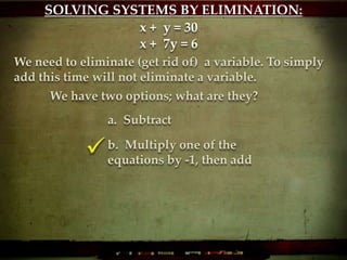 We have two options; what are they?
x + y = 30
x + 7y = 6
We need to eliminate (get rid of) a variable. To simply
add this time will not eliminate a variable.
a. Subtract
b. Multiply one of the
equations by -1, then add
SOLVING SYSTEMS BY ELIMINATION:
 