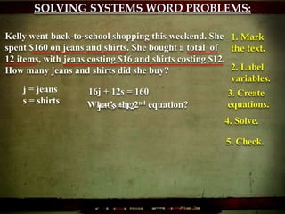 SOLVING SYSTEMS WORD PROBLEMS:
Kelly went back-to-school shopping this weekend. She
spent $160 on jeans and shirts. She bought a total of
12 items, with jeans costing $16 and shirts costing $12.
How many jeans and shirts did she buy?
1. Mark
the text.
2. Label
variables.
j = jeans
s = shirts
3. Create
equations.
16j + 12s = 160
What’s the 2nd equation?j + s = 12
4. Solve.
5. Check.
 