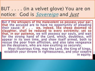 BUT . . . . (in a velvet glove) You are on notice:  God is Sovereignand JustBut if the whispers of the malevolent so possess your ear, that the accused are to have no opportunity of pleading their cause; if . . .  we, indeed, like sheep doomed to slaughter, shall be reduced to every extremity; yet so that, in our patience, we will possess our souls, and wait for the strong hand of the Lord, which, doubtless, will appear in its own time, and show itself armed, both to rescue the poor from affliction, and also take vengeance on the despisers, who are now exulting so securely. Most illustrious King, may the Lord, the King of kings, establish your throne in righteousness, and your sceptre in equity.
