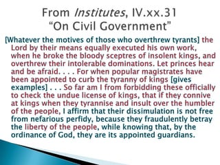 [Whatever the motives of those who overthrew tyrants] the Lord by their means equally executed his own work, when he broke the bloody sceptres of insolent kings, and overthrew their intolerable dominations.Let princes hear and be afraid. . . . For when popular magistrates have been appointed to curb the tyranny of kings [gives examples] . . . So far am I from forbidding these officially to check the undue license of kings, that if they connive at kings when they tyrannise and insult over the humbler of the people, I affirm that their dissimulation is not free from nefarious perfidy, because they fraudulently betray the liberty of the people, while knowing that, by the ordinance of God, they are its appointed guardians.From Institutes, IV.xx.31“On Civil Government”