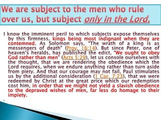 We are subject to the men who rule over us, but subject only in the Lord.I know the imminent peril to which subjects expose themselves by this firmness, kings being most indignant when they are contemned. As Solomon says, “The wrath of a king is as messengers of death” (Prov. 16:14). But since Peter, one of heaven’s heralds, has published the edict, “We ought to obey God rather than men” (Acts 5:29), let us console ourselves with the thought, that we are rendering the obedience which the Lord requires, when we endure anything rather than turn aside from piety. And that our courage may not fail, Paul stimulates us by the additional consideration (1 Cor. 7:23), that we were redeemed by Christ at the great price which our redemption cost him, in order that we might not yield a slavish obedience to the depraved wishes of men, far less do homage to their impiety. 