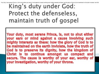 Your duty, most serene Prince, is, not to shut either your ears or mind against a cause involving such mighty interests as these: how the glory of God is to be maintained on the earth inviolate, how the truth of God is to preserve its dignity, how the kingdom of Christ is to continue amongst us compact and secure. The cause is worthy of your ear, worthy of your investigation, worthy of your throne.King’s duty under God: Protect the defenseless,  maintain truth of gospelYour duty, most serene Prince, is, not to shut either your ears or mind against a cause involving such mighty interests as these: how the glory of God is to be maintained on the earth inviolate, how the truth of God is to preserve its dignity, how the kingdom of Christ is to continue amongst us compact and secure. The cause is worthy of your ear, worthy of your investigation, worthy of your throne.