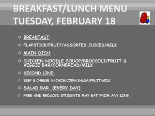  BREAKFAST:
 FLAPSTICK/FRUIT/ASSORTED JUICES/MILK
 MAIN DISH:
 CHICKEN NOODLE SOUOP/BROCCOLI/FRUIT &
VEGGIE BAR/CORNBREAD/MILK
 SECOND LINE:
 BEEF & CHEESE NACHOS/CORN/SALSA/FRUIT/MILK
 SALAD BAR (EVERY DAY)
 FREE AND REDUCED STUDENTS MAY EAT FROM ANY LINE
 