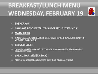  BREAKFAST:
 SAUSAGE BISCUIT/FRUIT/ASSORTED JUICES/MILK
 MAIN DISH:
 TACO SALAD/CORN/RED BEANS/CHIPS & SALSA/FRUIT &
VEGGIE BAR/MILK
 SECOND LINE:
 CHICKEN NUGGETS/MASHED POTATOES W/GRAVY/GREEN BEANS/WHEAT
ROLL/FRUIT/MILK
 SALAD BAR (EVERY DAY)
 FREE AND REDUCED STUDENTS MAY EAT FROM ANY LINE
 