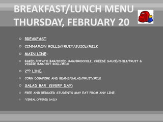  BREAKFAST:
 CINNAMON ROLLS/FRUIT/JUICE/MILK
 MAIN LINE:
 BAKED POTATO BAR/DICED HAM/BROCCOLI, CHEESE SAUCE/CHILI/FRUIT &
VEGGIE BAR/HOT ROLL/MILK
 2ND LINE:
 CORN DOG/PORK AND BEANS/SALAD/FRUIT/MILK
 SALAD BAR (EVERY DAY)
 FREE AND REDUCED STUDENTS MAY EAT FROM ANY LINE.
 *CEREAL OFFERED DAILY
 
