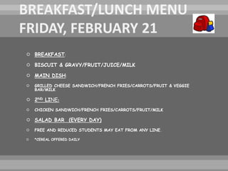  BREAKFAST:
 BISCUIT & GRAVY/FRUIT/JUICE/MILK
 MAIN DISH:
 GRILLED CHEESE SANDWICH/FRENCH FRIES/CARROTS/FRUIT & VEGGIE
BAR/MILK
 2ND LINE:
 CHICKEN SANDWICH/FRENCH FRIES/CARROTS/FRUIT/MILK
 SALAD BAR (EVERY DAY)
 FREE AND REDUCED STUDENTS MAY EAT FROM ANY LINE.
 *CEREAL OFFERED DAILY
 