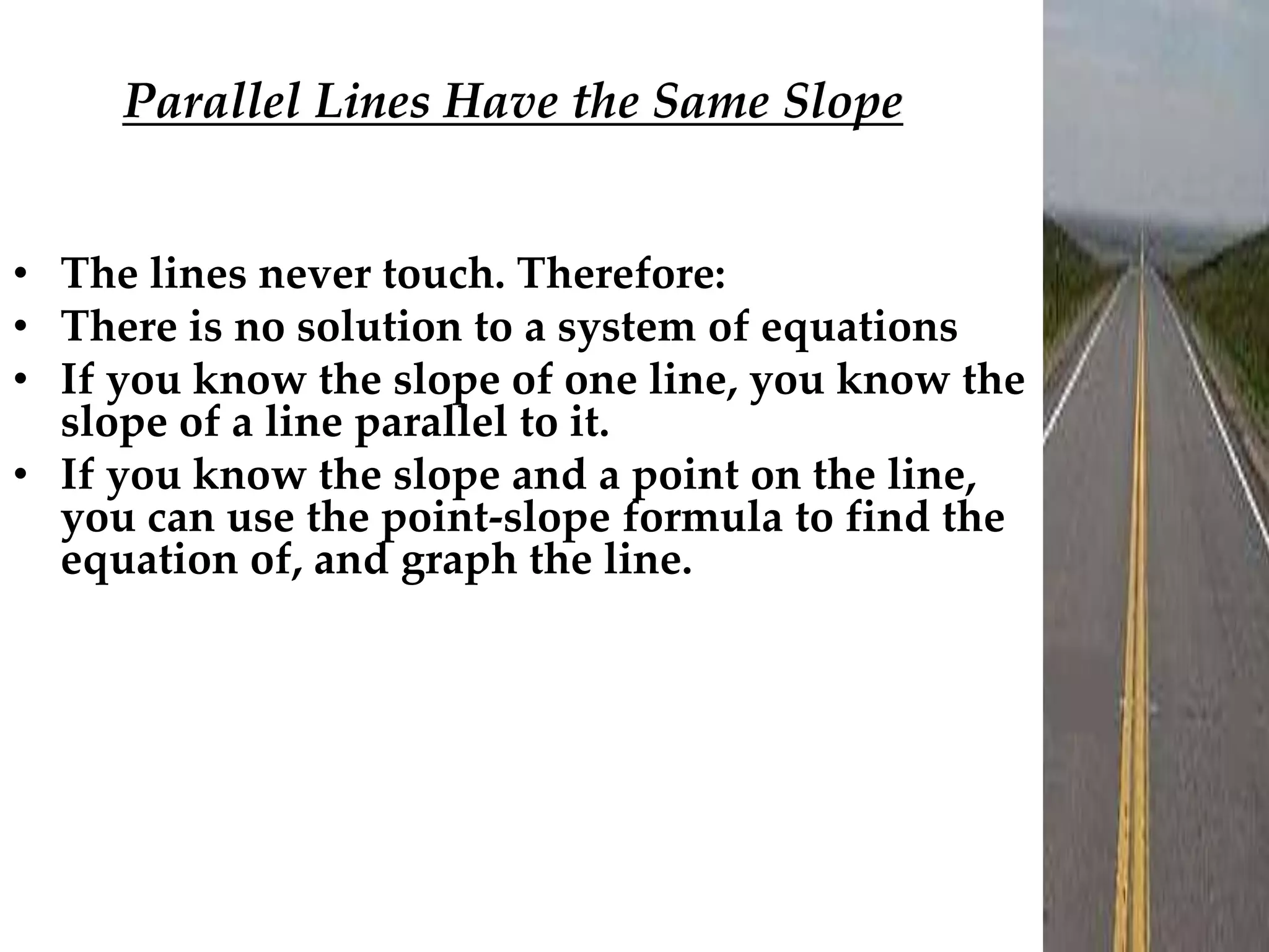 Parallel Lines Have the Same Slope
• The lines never touch. Therefore:
• There is no solution to a system of equations
• If you know the slope of one line, you know the
slope of a line parallel to it.
• If you know the slope and a point on the line,
you can use the point-slope formula to find the
equation of, and graph the line.
 
