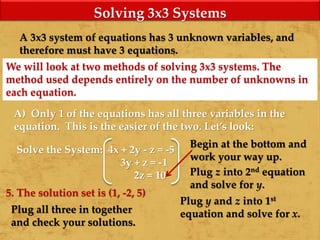 Solving 3x3 Systems
A 3x3 system of equations has 3 unknown variables, and
therefore must have 3 equations.
We will look at two methods of solving 3x3 systems. The
method used depends entirely on the number of unknowns in
each equation.
A) Only 1 of the equations has all three variables in the
equation. This is the easier of the two. Let’s look:
Solve the System: 4x + 2y - z = -5
3y + z = -1
2z = 10
Begin at the bottom and
work your way up.
Plug z into 2nd equation
and solve for y.
Plug y and z into 1st
equation and solve for x.Plug all three in together
and check your solutions.
5. The solution set is (1, -2, 5)
 