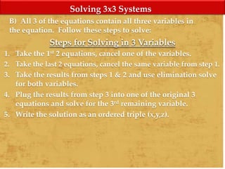 Solving 3x3 Systems
B) All 3 of the equations contain all three variables in
the equation. Follow these steps to solve:
Steps for Solving in 3 Variables
1. Take the 1st 2 equations, cancel one of the variables.
2. Take the last 2 equations, cancel the same variable from step 1.
3. Take the results from steps 1 & 2 and use elimination solve
for both variables.
4. Plug the results from step 3 into one of the original 3
equations and solve for the 3rd remaining variable.
5. Write the solution as an ordered triple (x,y,z).
 