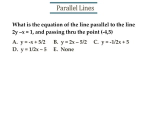 What is the equation of the line parallel to the line
2y –x = 1, and passing thru the point (-4,5)
A. y = -x + 5/2 B. y = 2x – 5/2 C. y = -1/2x + 5
D. y = 1/2x – 5 E. None
Parallel Lines
 