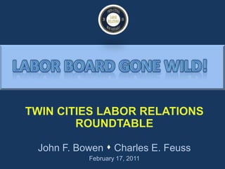 h Labor board gone wild! TWIN CITIES LABOR RELATIONS ROUNDTABLE John F. Bowen  Charles E. Feuss February 17, 2011 