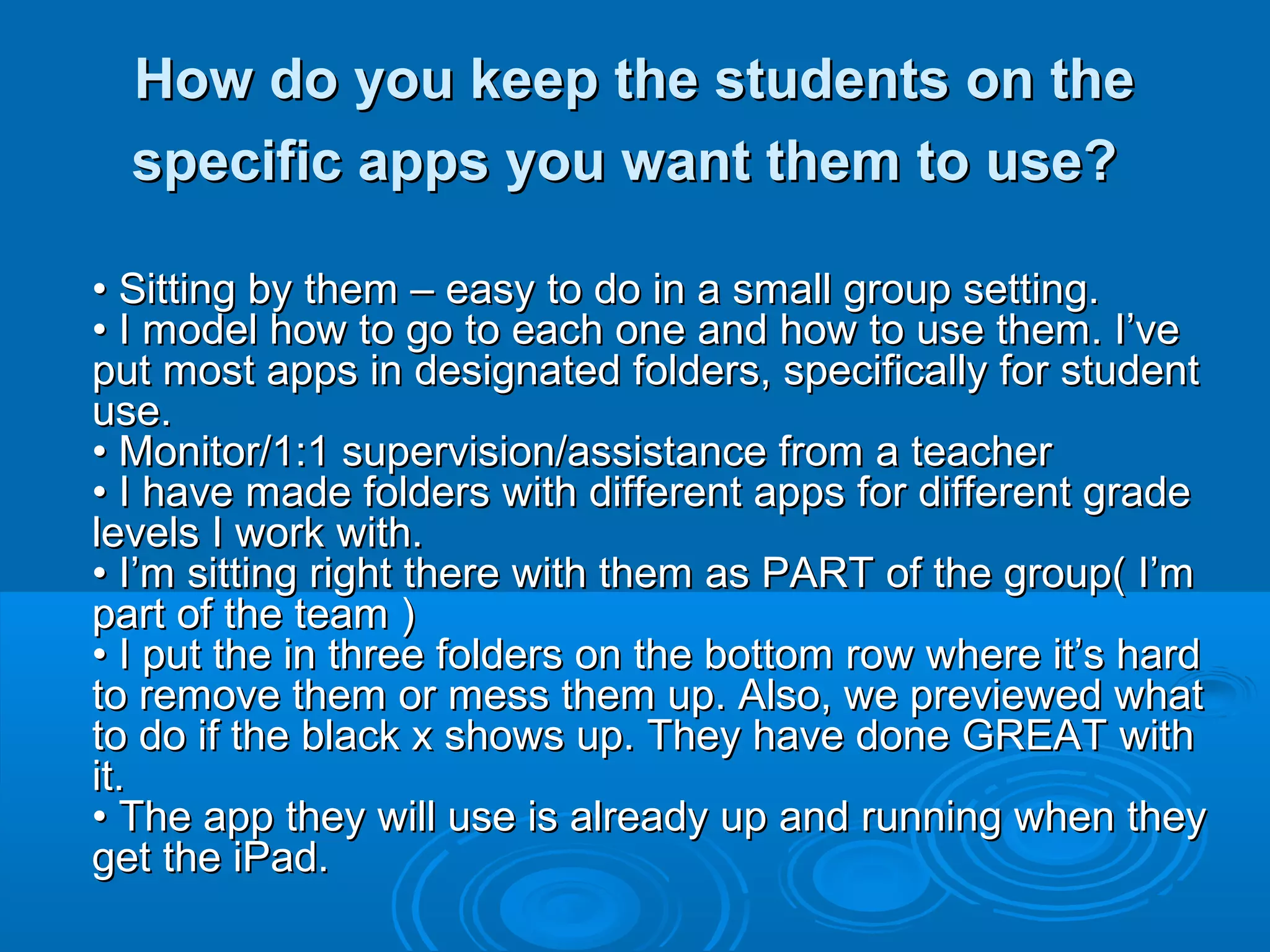 How do you keep the students on the
  specific apps you want them to use?

• Sitting by them – easy to do in a small group setting.
• I model how to go to each one and how to use them. I’ve
put most apps in designated folders, specifically for student
use.
• Monitor/1:1 supervision/assistance from a teacher
• I have made folders with different apps for different grade
levels I work with.
• I’m sitting right there with them as PART of the group( I’m
part of the team )
• I put the in three folders on the bottom row where it’s hard
to remove them or mess them up. Also, we previewed what
to do if the black x shows up. They have done GREAT with
it.
• The app they will use is already up and running when they
get the iPad.
 