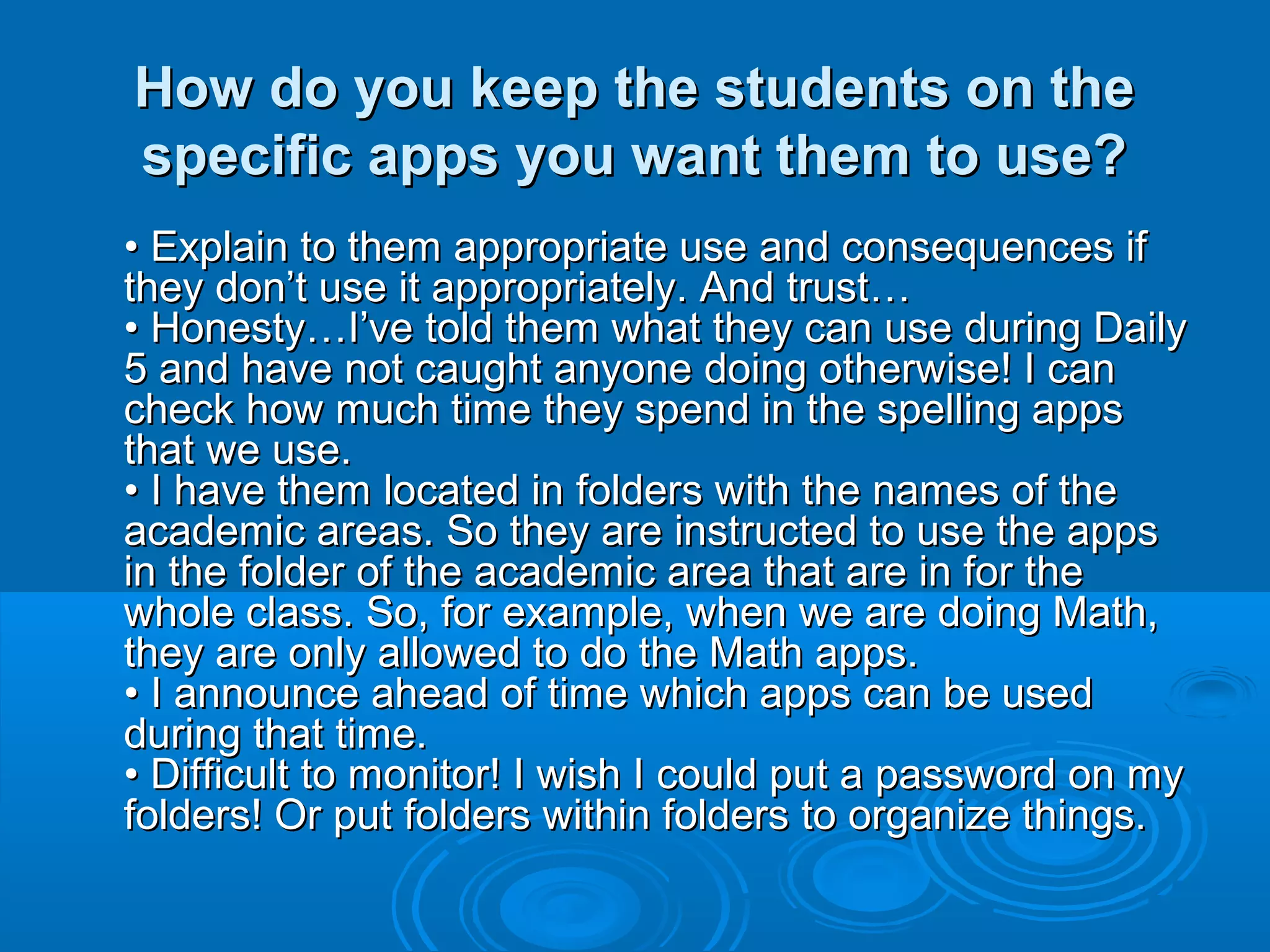 How do you keep the students on the
specific apps you want them to use?
• Explain to them appropriate use and consequences if
they don’t use it appropriately. And trust…
• Honesty…I’ve told them what they can use during Daily
5 and have not caught anyone doing otherwise! I can
check how much time they spend in the spelling apps
that we use.
• I have them located in folders with the names of the
academic areas. So they are instructed to use the apps
in the folder of the academic area that are in for the
whole class. So, for example, when we are doing Math,
they are only allowed to do the Math apps.
• I announce ahead of time which apps can be used
during that time.
• Difficult to monitor! I wish I could put a password on my
folders! Or put folders within folders to organize things.
 