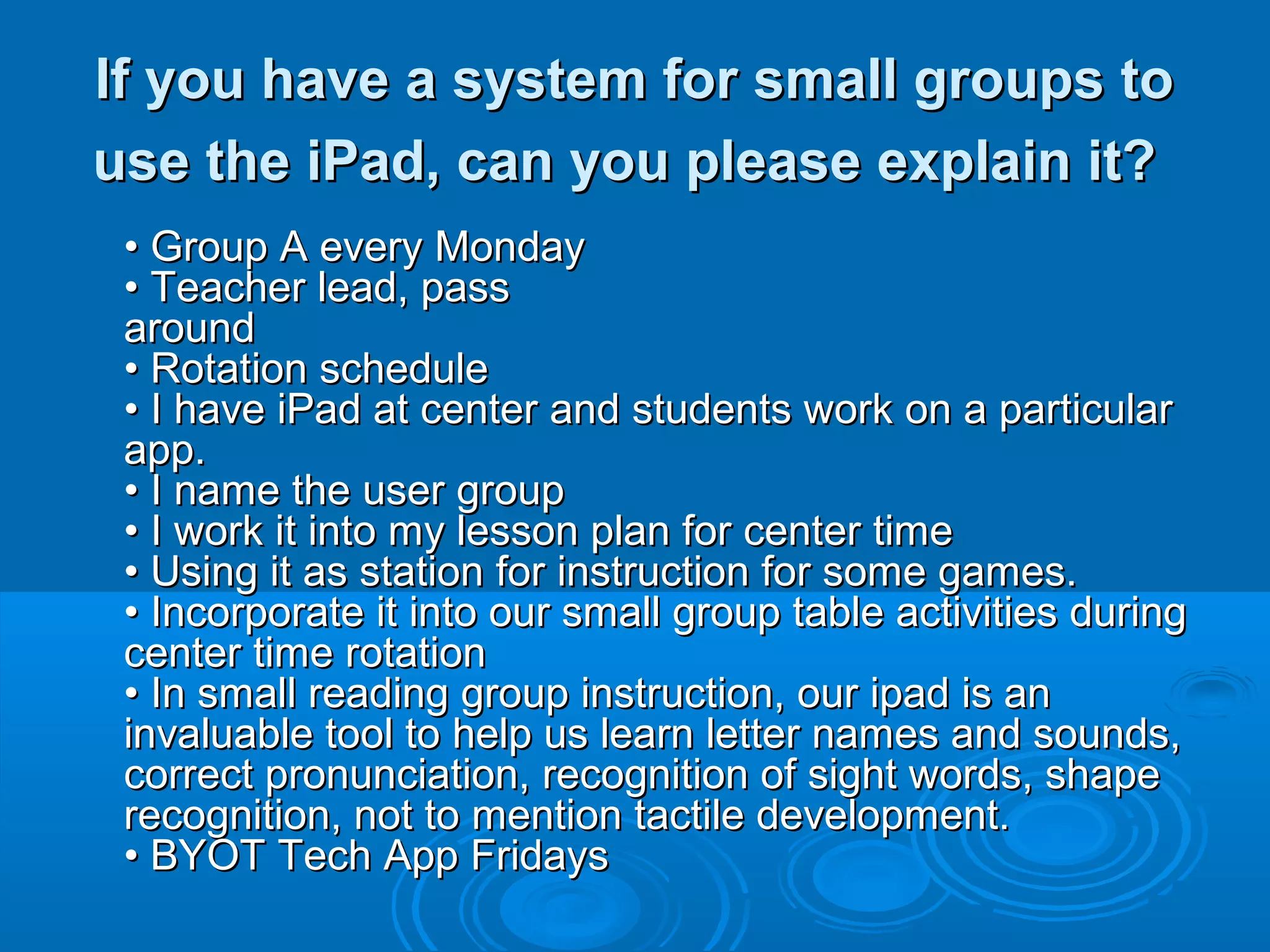 If you have a system for small groups to
use the iPad, can you please explain it?
 • Group A every Monday
 • Teacher lead, pass
 around
 • Rotation schedule
 • I have iPad at center and students work on a particular
 app.
 • I name the user group
 • I work it into my lesson plan for center time
 • Using it as station for instruction for some games.
 • Incorporate it into our small group table activities during
 center time rotation
 • In small reading group instruction, our ipad is an
 invaluable tool to help us learn letter names and sounds,
 correct pronunciation, recognition of sight words, shape
 recognition, not to mention tactile development.
 • BYOT Tech App Fridays
 