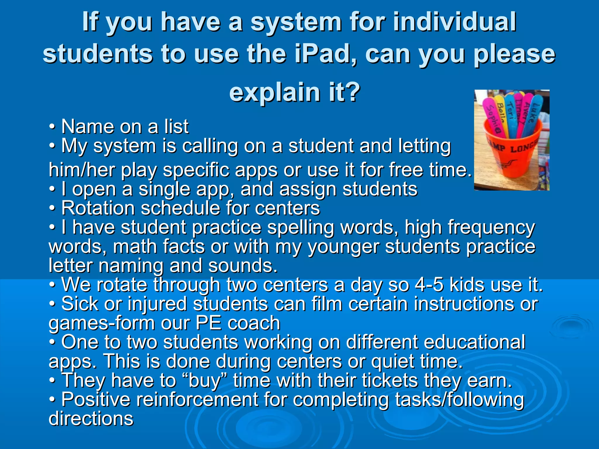 If you have a system for individual
students to use the iPad, can you please
               explain it?
• Name on a list
• My system is calling on a student and letting
him/her play specific apps or use it for free time.
• I open a single app, and assign students
• Rotation schedule for centers
• I have student practice spelling words, high frequency
words, math facts or with my younger students practice
letter naming and sounds.
• We rotate through two centers a day so 4-5 kids use it.
• Sick or injured students can film certain instructions or
games-form our PE coach
• One to two students working on different educational
apps. This is done during centers or quiet time.
• They have to “buy” time with their tickets they earn.
• Positive reinforcement for completing tasks/following
directions
 