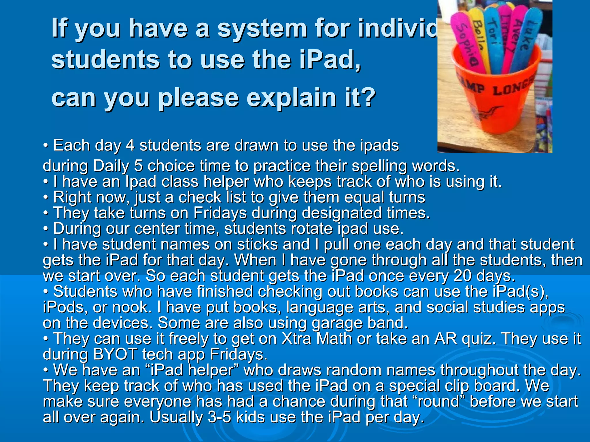 If you have a system for individual
 students to use the iPad,
 can you please explain it?
• Each day 4 students are drawn to use the ipads
during Daily 5 choice time to practice their spelling words.
• I have an Ipad class helper who keeps track of who is using it.
• Right now, just a check list to give them equal turns
• They take turns on Fridays during designated times.
• During our center time, students rotate ipad use.
• I have student names on sticks and I pull one each day and that student
gets the iPad for that day. When I have gone through all the students, then
we start over. So each student gets the iPad once every 20 days.
• Students who have finished checking out books can use the iPad(s),
iPods, or nook. I have put books, language arts, and social studies apps
on the devices. Some are also using garage band.
• They can use it freely to get on Xtra Math or take an AR quiz. They use it
during BYOT tech app Fridays.
• We have an “iPad helper” who draws random names throughout the day.
They keep track of who has used the iPad on a special clip board. We
make sure everyone has had a chance during that “round” before we start
all over again. Usually 3-5 kids use the iPad per day.
 
