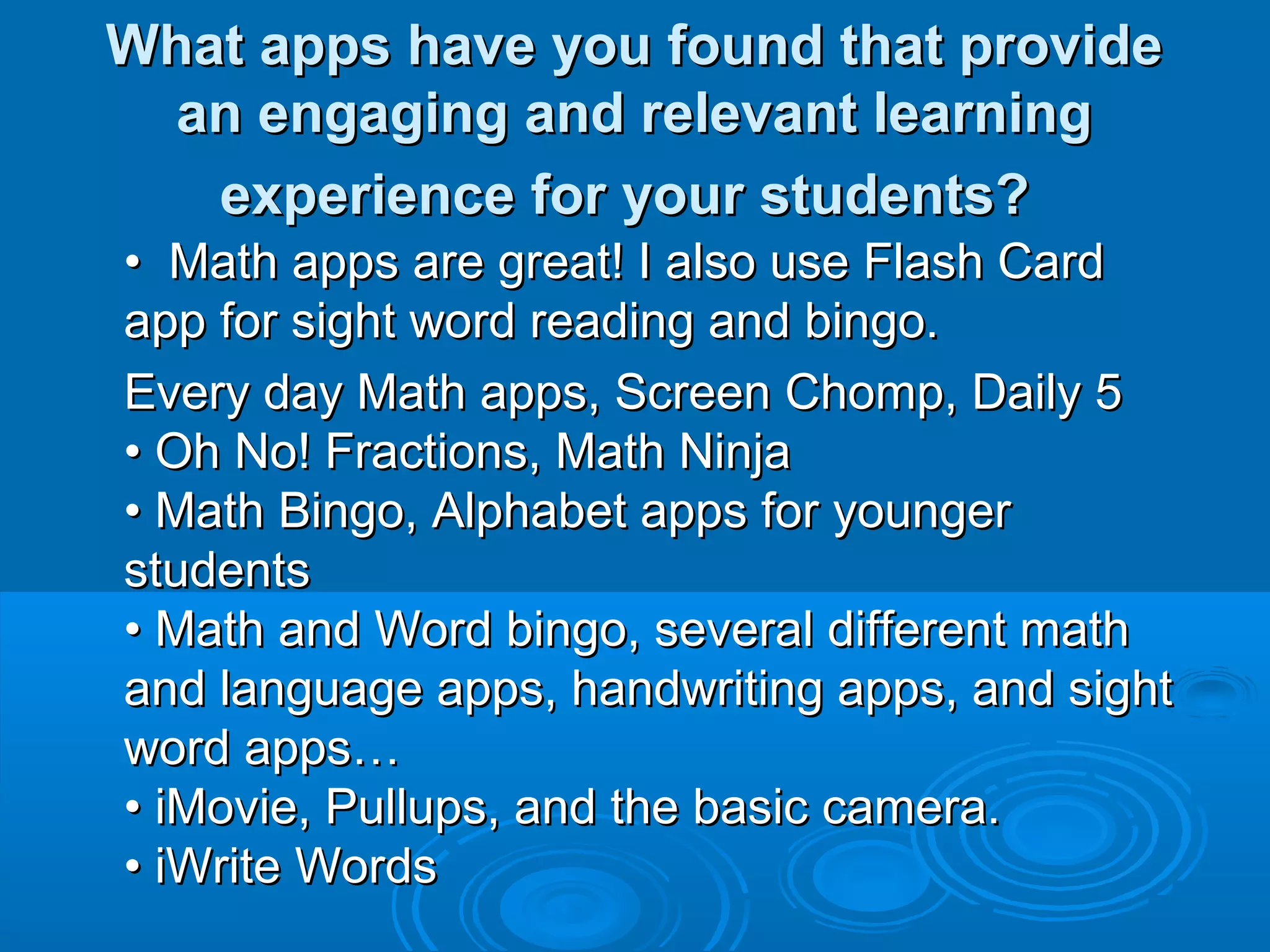 What apps have you found that provide
 an engaging and relevant learning
   experience for your students?
• Math apps are great! I also use Flash Card
app for sight word reading and bingo.
Every day Math apps, Screen Chomp, Daily 5
• Oh No! Fractions, Math Ninja
• Math Bingo, Alphabet apps for younger
students
• Math and Word bingo, several different math
and language apps, handwriting apps, and sight
word apps…
• iMovie, Pullups, and the basic camera.
• iWrite Words
 