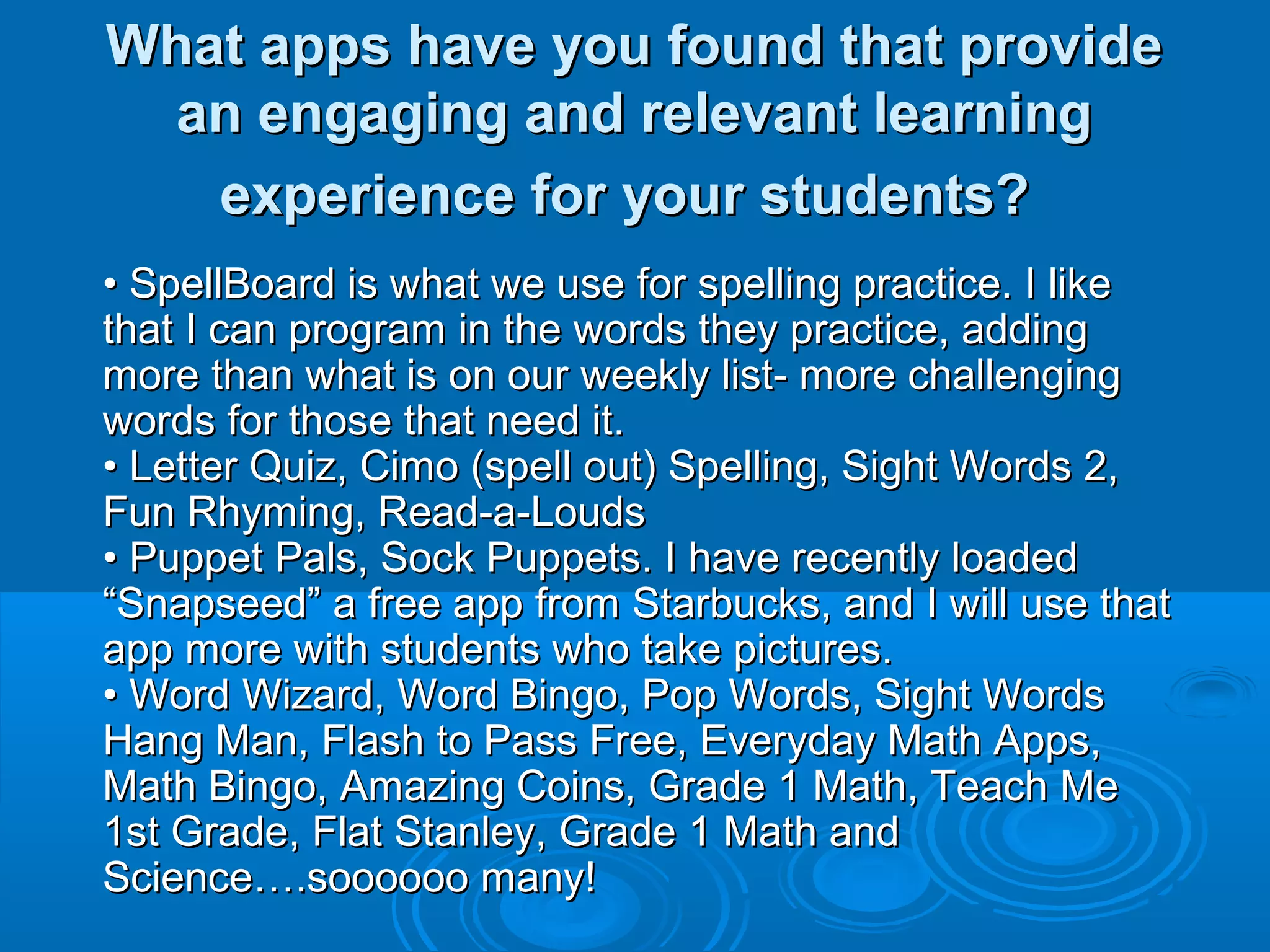 What apps have you found that provide
 an engaging and relevant learning
   experience for your students?
• SpellBoard is what we use for spelling practice. I like
that I can program in the words they practice, adding
more than what is on our weekly list- more challenging
words for those that need it.
• Letter Quiz, Cimo (spell out) Spelling, Sight Words 2,
Fun Rhyming, Read-a-Louds
• Puppet Pals, Sock Puppets. I have recently loaded
“Snapseed” a free app from Starbucks, and I will use that
app more with students who take pictures.
• Word Wizard, Word Bingo, Pop Words, Sight Words
Hang Man, Flash to Pass Free, Everyday Math Apps,
Math Bingo, Amazing Coins, Grade 1 Math, Teach Me
1st Grade, Flat Stanley, Grade 1 Math and
Science….soooooo many!
 