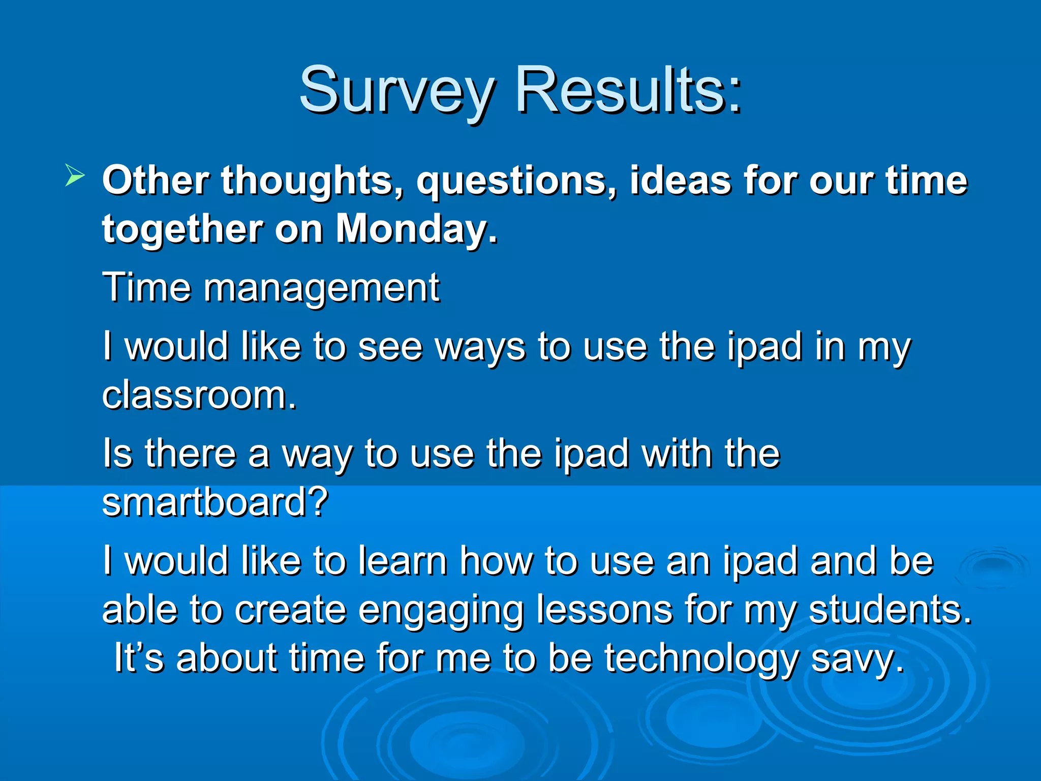 Survey Results:
   Other thoughts, questions, ideas for our time
    together on Monday.
    Time management
    I would like to see ways to use the ipad in my
    classroom.
    Is there a way to use the ipad with the
    smartboard?
    I would like to learn how to use an ipad and be
    able to create engaging lessons for my students.
     It’s about time for me to be technology savy.
 
