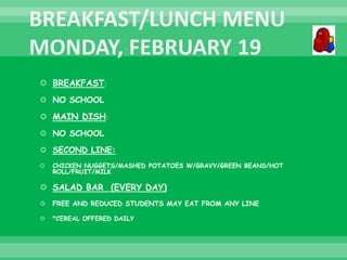  BREAKFAST:
 NO SCHOOL
 MAIN DISH:
 NO SCHOOL
 SECOND LINE:
 CHICKEN NUGGETS/MASHED POTATOES W/GRAVY/GREEN BEANS/HOT
ROLL/FRUIT/MILK
 SALAD BAR (EVERY DAY)
 FREE AND REDUCED STUDENTS MAY EAT FROM ANY LINE
 *CEREAL OFFERED DAILY
 