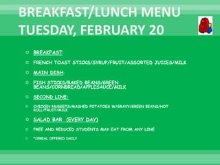  BREAKFAST:
 FRENCH TOAST STICKS/SYRUP/FRUIT/ASSORTED JUICES/MILK
 MAIN DISH:
 FISH STICKS/BAKED BEANS/GREEN
BEANS/CORNBREAD/APPLESAUCE/MILK
 SECOND LINE:
 CHICKEN NUGGETS/MASHED POTATOES W/GRAVY/GREEN BEANS/HOT
ROLL/FRUIT/MILK
 SALAD BAR (EVERY DAY)
 FREE AND REDUCED STUDENTS MAY EAT FROM ANY LINE
 *CEREAL OFFERED DAILY
 