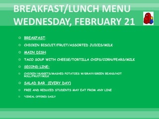  BREAKFAST:
 CHICKEN BISCUIT/FRUIT/ASSORTED JUICES/MILK
 MAIN DISH:
 TACO SOUP WITH CHEESE/TORTILLA CHIPS/CORN/PEARS/MILK
 SECOND LINE:
 CHICKEN NUGGETS/MASHED POTATOES W/GRAVY/GREEN BEANS/HOT
ROLL/FRUIT/MILK
 SALAD BAR (EVERY DAY)
 FREE AND REDUCED STUDENTS MAY EAT FROM ANY LINE
 *CEREAL OFFERED DAILY
 